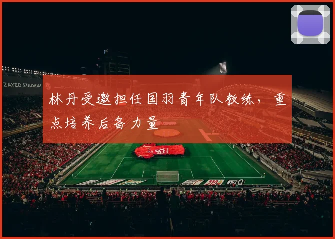 林丹受邀担任国羽青年队教练,重点培养后备力量