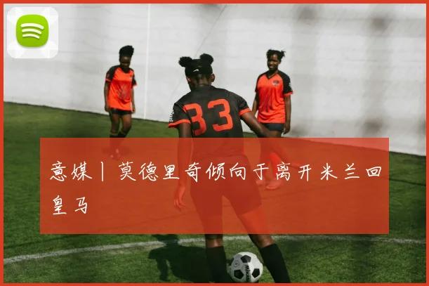 意媒丨莫德里奇倾向于离开米兰回皇马