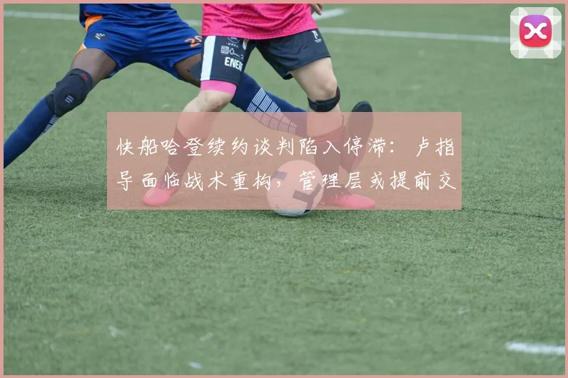 快船哈登续约谈判陷入停滞:卢指导面临战术重构,管理层或提前交易伦纳德