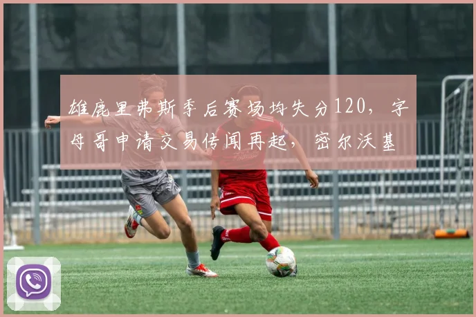 雄鹿里弗斯季后赛场均失分120，字母哥申请交易传闻再起，密尔沃基帅位谁来接？