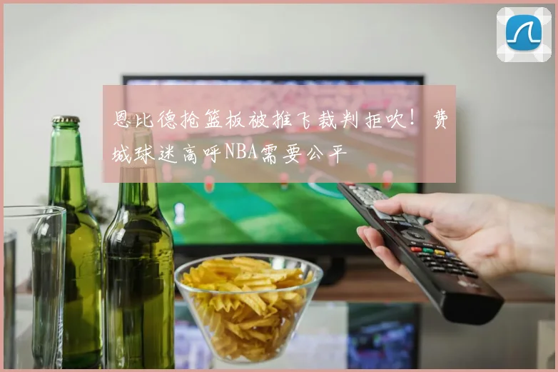 恩比德抢篮板被推飞裁判拒吹!费城球迷高呼NBA需要公平